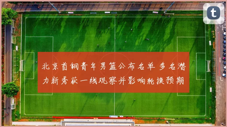 北京首钢青年男篮公布名单 多名潜力新秀获一线观察并影响轮换预期