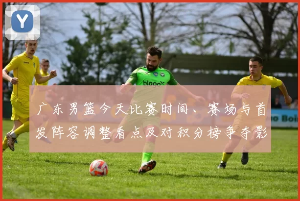 广东男篮今天比赛时间、赛场与首发阵容调整看点及对积分榜争夺影响