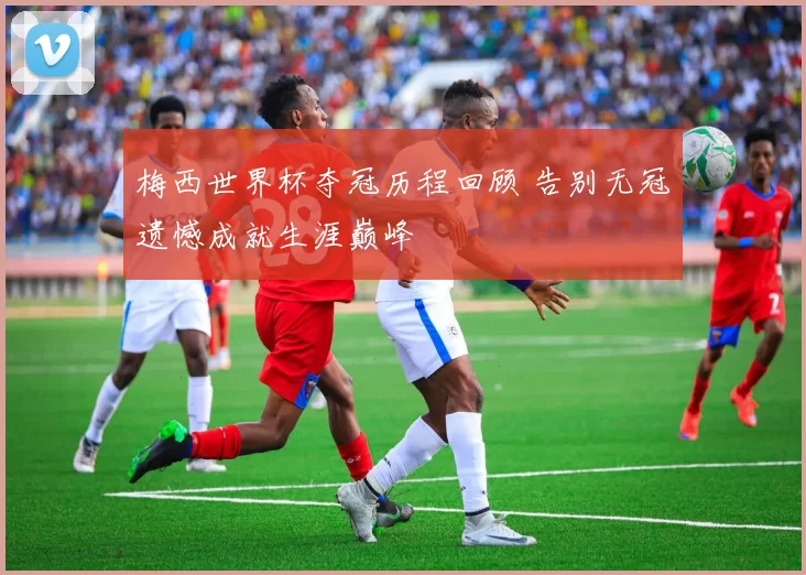 梅西世界杯夺冠历程回顾 告别无冠遗憾成就生涯巅峰