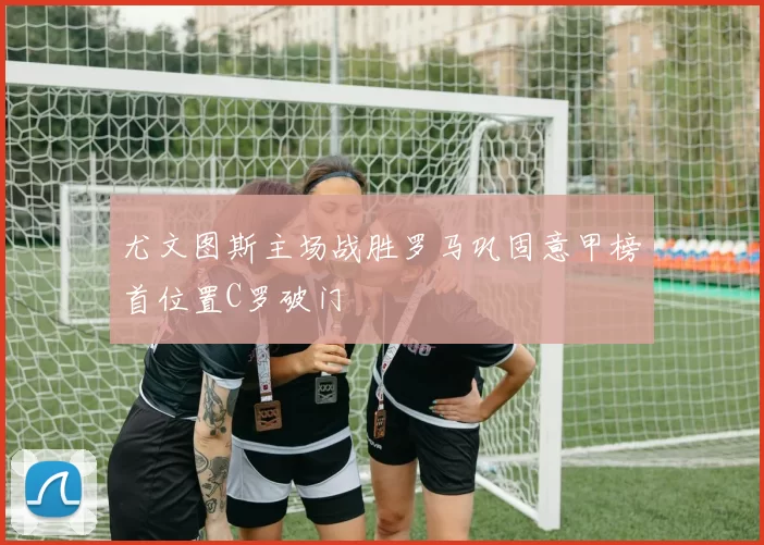 尤文图斯主场战胜罗马巩固意甲榜首位置C罗破门