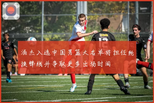 汤杰入选中国男篮大名单将担任轮换锋线并争取更多出场时间