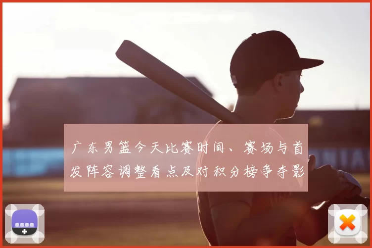 广东男篮今天比赛时间、赛场与首发阵容调整看点及对积分榜争夺影响