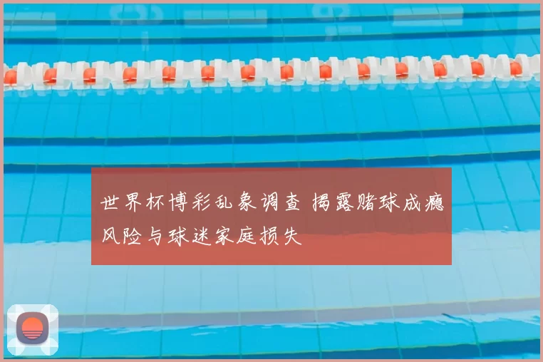世界杯博彩乱象调查 揭露赌球成瘾风险与球迷家庭损失