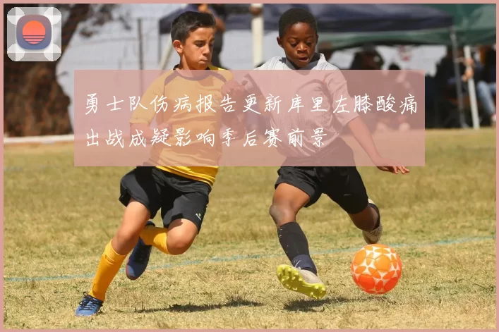 勇士队伤病报告更新库里左膝酸痛出战成疑影响季后赛前景