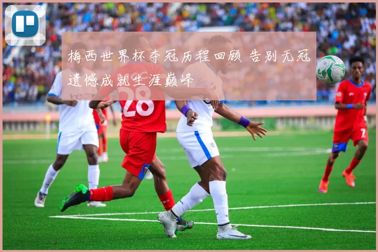 梅西世界杯夺冠历程回顾 告别无冠遗憾成就生涯巅峰