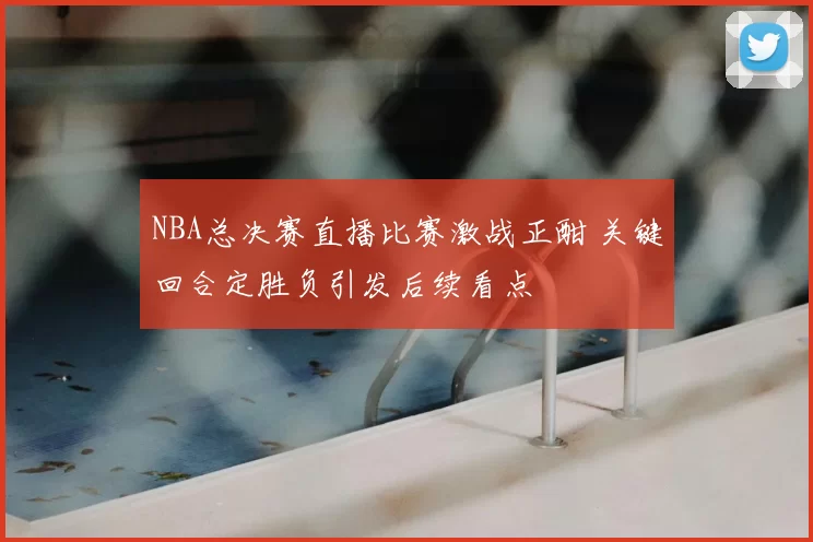 NBA总决赛直播比赛激战正酣 关键回合定胜负引发后续看点