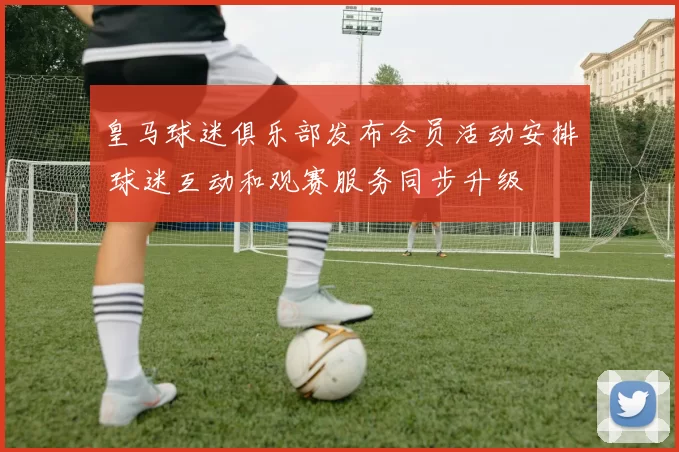 皇马球迷俱乐部发布会员活动安排 球迷互动和观赛服务同步升级