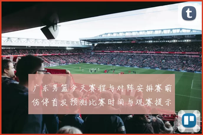 广东男篮今天赛程与对阵安排赛前伤停首发预测比赛时间与观赛提示