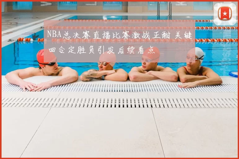 NBA总决赛直播比赛激战正酣 关键回合定胜负引发后续看点