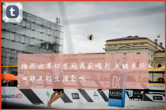 梅西世界杯夺冠再获喝彩 关键表现回顾及对生涯影响